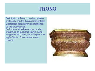 TRONO Definición de Trono o andas: tablero  sostenido por dos barras horizontales y paralelas para llevar las imágenes  de las procesiones. En Lucena se le llama trono y a las  imágenes se les llama Santo, sean  imágenes de Cristo, de la Virgen o de algún Santo. Todo se fabrica en  Lucena.  