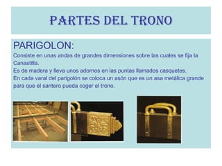 PARIGOLON: Consiste en unas andas de grandes dimensiones sobre las cuales se fija la  Canastilla. Es de madera y lleva unos adornos en las puntas llamados casquetes. En cada varal del parigolón se coloca un asón que es un asa metálica grande para que el santero pueda coger el trono. PARTES DEL TRONO 