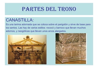 CANASTILLA: Es una tarima adornada que se coloca sobre el parigolón y sirve de base para los santos. Las hay de varios estilos: rococó y barroco que llevan muchos  adornos, y neogóticas que llevan unos arcos alargados. PARTES DEL TRONO 