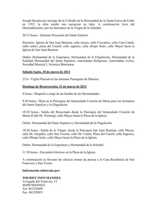 Joseph Hayden por encargo de la Cofradía de la Hermandad de la Santa Cueva de Cádiz
en 1787; la obra tendrá una narración en latín. A continuación Acto del
Descendimiento, por los hermanos de la Virgen de la Soledad.

20:15 horas.- Solemne Procesión del Santo Entierro

Itinerario: Iglesia de San Juan Bautista, calle mayor, calle Cervantes, calle Cura Catalá,
calle centro, plaza del Castell, calle sagrario, calle obispo Soler, calle Mayor hasta la
Iglesia de San Juan Bautista

Orden: Hermandad de la Esperanza, Hermandad de la Flagelación, Hermandad de la
Soledad, Hermandad del Santo Sepulcro, Autoridades Religiosas, Autoridades civiles,
Sociedad Musical L’Artística Manisense.

Sábado Santo, 30 de marzo de 2013

23 h.- Vigilia Pascual en las distintas Parroquias de Manises.

Domingo de Resurrección, 31 de marzo de 2013

8 horas.- Despertà a cargo de las bandas de las Hermandades

9:30 horas.- Misa en la Parroquia del Inmaculado Corazón de María para los hermanos
del Santo Sepulcro y la Flagelación

10:30 horas.- Salida del Resucitado desde la Parroquia del Inmaculado Corazón de
María (Calle Dr. Fleming), calle Mayor hasta la Plaza de la Iglesia

Orden: Hermandad del Santo Sepulcro y Hermandad de la Flagelación

10:30 horas.- Salida de la Virgen, desde la Parroquia San Juan Bautista, calle Mayor,
calle Dr. Gargallo, calle San Vicente, calle Dr. Catalá, Plaza del Castell, calle Sagrario,
calle Obispo Soler, calle Mayor hasta la Plaza de la Iglesia.

Orden: Hermandad de la Esperanza y Hermandad de la Soledad.

11:30 horas.- Encuentro Glorioso en la Plaza de la Iglesia

A continuación se llevaran las clásicas monas de pascua a la Casa Residencia de San
Francisco y San Vicent.

Información elaborada por:

TOURIST INFO MANISES
Avinguda del Tramvies, 15
46490 MANISES
Tel: 961525609
Fax: 961520931
 
