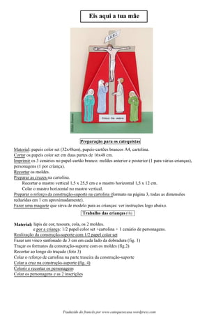 Material:
HildaJoanna
Eis aqui a tua mãe
Preparacao para os catequistas~
s
Trabalho das criancas(1h)ss
Material: papeis color set (32x48cm), papeis-cartões brancos A4, cartolina.
Cortar os papeis color set em duas partes de 16x48 cm.
Imprimir os 3 cenários no papel-cartão branco: moldes anterior e posterior (1 para várias crianças),
personagens (1 por criança).
Recortar os moldes.
Preparar as cruzes na cartolina.
Recortar o mastro vertical 1,5 x 25,5 cm e o mastro horizontal 1,5 x 12 cm.
Colar o mastro horizontal no mastro vertical.
Preparar o reforço da construção-suporte na cartolina (formato na página 3, todas as dimensões
reduzidas em 1 cm aproximadamente).
Fazer uma maquete que sirva de modelo para as crianças: ver instruções logo abaixo.
lápis de cor, tesoura, cola, os 2 moldes.
e por a criança: 1/2 papel color set +cartolina + 1 cenário de personagens.
Realização da construção-suporte com 1/2 papel color set
Fazer um vinco sanfonado de 3 cm em cada lado da dobradura (fig. 1)
Traçar os formatos da construção-suporte com os moldes (fig.2)
Recortar ao longo do traçado (foto 3)
Colar o reforço de cartolina na parte traseira da construção-suporte
Colar a cruz na construção-suporte (fig. 4)
Colorir e recortar os personagens
Colar os personagens e as 2 inscrições
Traduzido do francês por www.catequesecasa.wordpress.com
 