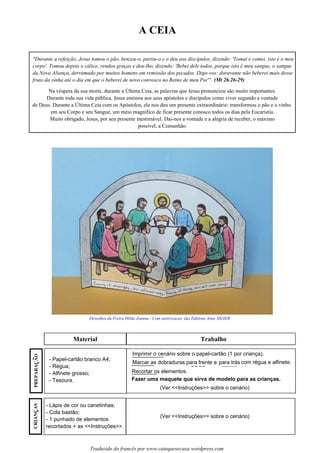 A CEIA
Material Trabalho
Desenhos da Freira Hilda Joanna - Com autorizacao das Editions Anne SIGIER
"Durante a refeição, Jesus tomou o pão, benzeu-o, partiu-o e o deu aos discípulos, dizendo: 'Tomai e comei, isto é o meu
corpo'. Tomou depois o cálice, rendeu graças e deu-lho, dizendo: 'Bebei dele todos, porque isto é meu sangue, o sangue
da Nova Aliança, derramado por muitos homens em remissão dos pecados. Digo-vos: doravante não beberei mais desse
fruto da vinha até o dia em que o beberei de novo convosco no Reino de meu Pai'". (Mt 26.26-29)
- Papel-cartão branco A4;
- Régua;
- Alfinete grosso;
- Tesoura.
- Lápis de cor ou canetinhas;
- Cola bastão;
- 1 punhado de elementos
recortados + as <<Instruções>>.
Imprimir o cenário sobre o papel-cartão (1 por criança).
Marcar as dobraduras para frente e para trás com régua e alfinete.
Recortar os elementos.
(Ver <<Instruções>> sobre o cenário)
(Ver <<Instruções>> sobre o cenário)
Fazer uma maquete que sirva de modelo para as crianças.
Traduzido do francês por www.catequesecasa.wordpress.com
Na véspera da sua morte, durante a Última Ceia, as palavras que Jesus pronunciou são muito importantes.
Durante toda sua vida pública, Jesus ensinou aos seus apóstolos e discípulos como viver segundo a vontade
de Deus. Durante a Última Ceia com os Apóstolos, ele nos deu um presente extraordinário: transformou o pão e o vinho
em seu Corpo e seu Sangue, um meio magnífico de ficar presente conosco todos os dias pela Eucaristia.
Muito obrigado, Jesus, por seu presente inestimável. Dai-nos a vontade e a alegria de receber, o máximo
possível, a Comunhão.
PREPARACAO~
ss
CRIANCASss
 