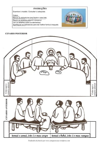 INSTRUCOES
tomai e comei, isto e o meu corpo tomai e bebei, isto e o meu sangue
CENARIOANTERIOR
CENARIO POSTERIOR
Colaraquio
cenarioanterior
Examinar o modelo. Consultar o catequista.
~
Colorir.
Marcar as dobraduras para frente e para trás.
Reunir os cenários anterior e posterior.
(ver os detalhes sobre os elementos)
Aperfeiçoar as dobraduras para dar melhor forma à maquete.
Colaraquio
cenarioanterior
´ ´
Traduzido do francês por www.catequesecasa.wordpress.com
s
 