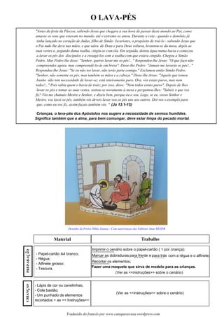 O LAVA-PÉS
Material Trabalho
Desenho da Freira Hilda Joanna - Com autorizaçao das Editions Anne SIGIER
"Antes da festa da Páscoa, sabendo Jesus que chegara a sua hora de passar deste mundo ao Pai, como
amasse os seus que estavam no mundo, até o extremo os amou. Durante a ceia - quando o demônio já
tinha lançado no coração de Judas, filho de Simão Iscariotes, o propósito de traí-lo - sabendo Jesus que
o Pai tudo lhe dera nas mãos, e que saíra de Deus e para Deus voltava, levantou-se da mesa, depôs as
suas vestes e, pegando duma toalha, cingiu-se com ela. Em seguida, deitou água numa bacia e começou
a lavar os pés dos discípulos e a enxugá-los com a toalha com que estava cingido. Chegou a Simão
Pedro. Mas Pedro lhe disse: "Senhor, queres lavar-me os pés!..." Respondeu-lhe Jesus: "O que faço não
compreendes agora, mas compreendê-lo-ás em breve". Disse-lhe Pedro: "Jamais me lavarás os pés!..."
Respondeu-lhe Jesus: "Se eu não tos lavar, não terás parte comigo." Exclamou então Simão Pedro:
"Senhor, não somente os pés, mas também as mãos e a cabeça." Disse-lhe Jesus: "Aquele que tomou
banho não tem necessidade de lavar-se; está inteiramente puro. Ora, vós estais puros, mas nem
todos!..." Pois sabia quem o havia de trair; por isso, disse: "Nem todos estais puros". Depois de lhes
lavar os pés e tomar as suas vestes, sentou-se novamente à mesa e perguntou-lhes: "Sabeis o que vos
fiz? Vós me chamais Mestre e Senhor, e dizeis bem, porque eu o sou. Logo, se eu, vosso Senhor e
Mestre, vos lavei os pés, também vós deveis lavar-vos os pés uns aos outros. Dei-vos o exemplo para
que, como eu vos fiz, assim façais também vós. " (Jo 13.1-15)
Crianças, o lava-pés dos Apóstolos nos sugere a necessidade de sermos humildes.
Significa também que a alma, para bem comungar, deve estar limpa do pecado mortal.
- Papel-cartão A4 branco;
- Régua;
- Alfinete grosso;
- Tesoura.
- Lápis de cor ou canetinhas;
- Cola bastão;
- Um punhado de elementos
recortados + as << Instruções>>.
Imprimir o cenário sobre o papel-cartão ( 1 por criança);
Marcar as dobraduras para frente e para trás com a régua e o alfinete;
Recortar os elementos;
Fazer uma maquete que sirva de modelo para as crianças.
(Ver as <<instruções>> sobre o cenário)
(Ver as <<instruções>> sobre o cenário)
Traduzido do francês por www.catequesecasa.wordpress.com
CRIANCASssPREPARACAO~
ss
 