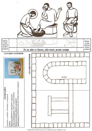 Examinaromodelo.Consultarocatequista.
Colorir
Marcarasdobradurasparafrenteeparatras
Colaraspersonagens:sobreocenarioanterior
Reuniroscenariosanterioreposterior
Aperfeicoarasdobradurasparadarmelhorformaàmaquete
CENARIOPOSTERIOR
Se eu nao os lavar, nao teras parte comi o
CENARIO ANTERIOR
Dobrar
e colar
atrás do
cenário
posterior
Dobrar
cenário
posterior
Dobrar
cenário
posterior
Dobrar
cenário
posterior
g~ ~ ´
Traduzido do francês por www.catequesecasa.wordpress.com
INSTRUCOES~
s
e colar
atrás do
e colar e colar
atrás do atrás do
 