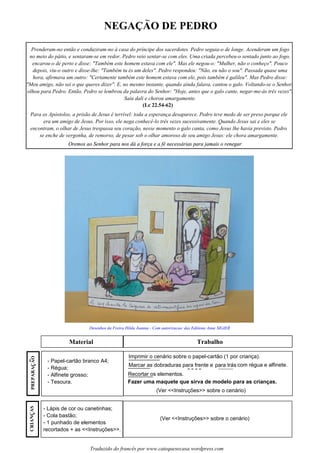NEGACAO DE PEDRO
Material Trabalho
- Papel-cartão branco A4;
- Régua;
- Alfinete grosso;
- Tesoura.
Imprimir o cenário sobre o papel-cartão (1 por criança).
Marcar as dobraduras para frente e para trás com régua e alfinete.
Recortar os elementos.
(Ver <<Instruções>> sobre o cenário)
Fazer uma maquete que sirva de modelo para as crianças.
- Lápis de cor ou canetinhas;
- Cola bastão;
- 1 punhado de elementos
recortados + as <<Instruções>>.
(Ver <<Instruções>> sobre o cenário)
Desenhos da Freira Hilda Joanna - Com autorizacao das Editions Anne SIGIER
Traduzido do francês por www.catequesecasa.wordpress.com
~
s
Prenderam-no então e conduziram-no à casa do príncipe dos sacerdotes. Pedro seguia-o de longe. Acenderam um fogo
no meio do pátio, e sentaram-se em redor. Pedro veio sentar-se com eles. Uma criada percebeu-o sentado junto ao fogo,
encarou-o de perto e disse: "Também este homem estava com ele". Mas ele negou-o: "Mulher, não o conheço". Pouco
depois, viu-o outro e disse-lhe: "Também tu és um deles". Pedro respondeu: "Não, eu não o sou". Passada quase uma
hora, afirmava um outro: "Certamente também este homem estava com ele, pois também é galileu". Mas Pedro disse:
"Meu amigo, não sei o que queres dizer". E, no mesmo instante, quando ainda falava, cantou o galo. Voltando-se o Senhor,
olhou para Pedro. Então, Pedro se lembrou da palavra do Senhor: "Hoje, antes que o galo cante, negar-me-ás três vezes".
Saiu dali e chorou amargamente.
(Lc 22.54-62)
Para os Apóstolos, a prisão de Jesus é terrível: toda a esperança desaparece. Pedro teve medo de ser preso porque ele
era um amigo de Jesus. Por isso, ele nega conhecê-lo três vezes sucessivamente. Quando Jesus sai e eles se
encontram, o olhar de Jesus trespassa seu coração, nesse momento o galo canta, como Jesus lhe havia previsto. Pedro
se enche de vergonha, de remorso, de pesar sob o olhar amoroso de seu amigo Jesus: ele chora amargamente.
Oremos ao Senhor para nos dá a força e a fé necessárias para jamais o renegar.
CRIANCASssPREPARACAO~
ss
Oremos ao Senhor para nos dá a força e a fé necessárias para jamais o renegar.Oremos ao Senhor para nos dá a força e a fé necessárias para jamais o renegar.
 