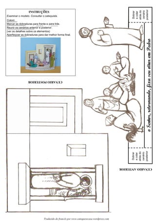 CENARIOPOSTERIOR
CENARIOANTERIOR
oSenor,retornando,fixaseuoarenPedro
Examinar o modelo. Consultar o catequista.
Colorir.
Marcar as dobraduras para frente e para trás.
Reunir os cenários anterior e posterior.
(ver os detalhes sobre os elementos)
Aperfeiçoar as dobraduras para dar melhor forma final.
Dobrar
ecolar
atrásdo
cenário
posterior
Dobrar
ecolar
atrásdo
cenário
posterior
Traduzido do francês por www.catequesecasa.wordpress.com
hlhn
INSTRUCOES~
s
 
