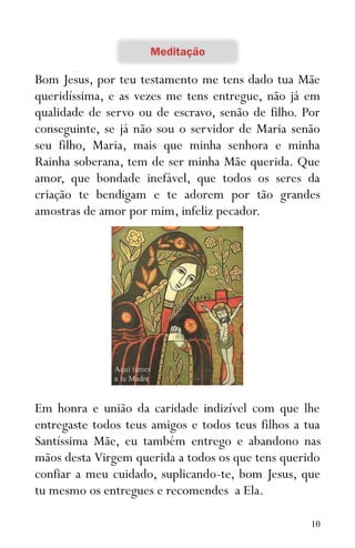 10
Bom Jesus, por teu testamento me tens dado tua Mãe
queridíssima, e as vezes me tens entregue, não já em
qualidade de servo ou de escravo, senão de filho. Por
conseguinte, se já não sou o servidor de Maria senão
seu filho, Maria, mais que minha senhora e minha
Rainha soberana, tem de ser minha Mãe querida. Que
amor, que bondade inefável, que todos os seres da
criação te bendigam e te adorem por tão grandes
amostras de amor por mim, infeliz pecador.
Em honra e união da caridade indizível com que lhe
entregaste todos teus amigos e todos teus filhos a tua
Santíssima Mãe, eu também entrego e abandono nas
mãos desta Virgem querida a todos os que tens querido
confiar a meu cuidado, suplicando-te, bom Jesus, que
tu mesmo os entregues e recomendes a Ela.
 