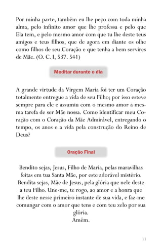 11
Por minha parte, também eu lhe peço com toda minha
alma, pelo infinito amor que lhe professa e pelo que
Ela tem, e pelo mesmo amor com que tu lhe deste teus
amigos e teus filhos, que de agora em diante os olhe
como filhos de seu Coração e que tenha a bem servires
de Mãe. (O. C. I, 537. 541)
A grande virtude da Virgem Maria foi ter um Coração
totalmente entregue a vida de seu Filho; por isso esteve
sempre para ele e assumiu com o mesmo amor a mes-
ma tarefa de ser Mãe nossa. Como identificar meu Co-
ração com o Coração da Mãe Admirável, entregando o
tempo, os anos e a vida pela construção do Reino de
Deus?
Bendito sejas, Jesus, Filho de Maria, pelas maravilhas
feitas em tua Santa Mãe, por este adorável mistério.
Bendita sejas, Mãe de Jesus, pela glória que nele deste
a teu Filho. Une-me, te rogo, ao amor e a honra que
lhe deste nesse primeiro instante de sua vida, e faz-me
comungar com o amor que tens e com teu zelo por sua
glória.
Amém.
 