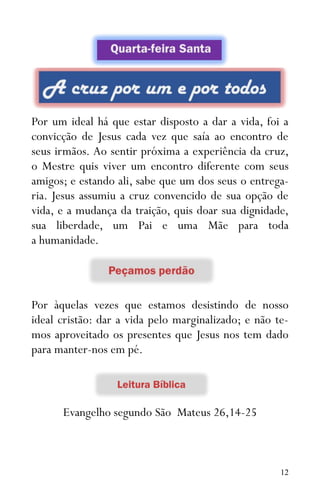 12
Por um ideal há que estar disposto a dar a vida, foi a
convicção de Jesus cada vez que saía ao encontro de
seus irmãos. Ao sentir próxima a experiência da cruz,
o Mestre quis viver um encontro diferente com seus
amigos; e estando ali, sabe que um dos seus o entrega-
ria. Jesus assumiu a cruz convencido de sua opção de
vida, e a mudança da traição, quis doar sua dignidade,
sua liberdade, um Pai e uma Mãe para toda
a humanidade.
Por àquelas vezes que estamos desistindo de nosso
ideal cristão: dar a vida pelo marginalizado; e não te-
mos aproveitado os presentes que Jesus nos tem dado
para manter-nos em pé.
Evangelho segundo São Mateus 26,14-25
 