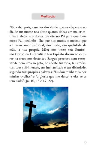 13
Não cabe, pois, a menor dúvida de que na véspera e no
dia de tua morte nos deste quanto tinhas em maior es-
tima e afeto: nos destes teu eterno Pai para que fosse
nosso Pai, pedindo - lhe que nos amasse o mesmo que
a ti com amor paternal; nos deste, em qualidade de
mãe, a tua própria Mãe; nos deste teu Santíssi-
mo Corpo na Eucaristia e teu Espírito divino ao expi-
rar na cruz; nos deste teu Sangue precioso sem reser-
var-te nem uma só gota; nos deste tua vida, teus méri-
tos, teus sofrimentos, tua humanidade e tua divindade,
segundo tuas próprias palavras: “Eu dou minha vida por
minhas ovelhas” e “a glória que me deste, a elas se as
tem dado” (Jn. 10, 15 e 17, 22).
 