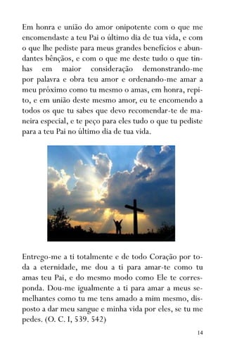 14
Em honra e união do amor onipotente com o que me
encomendaste a teu Pai o último dia de tua vida, e com
o que lhe pediste para meus grandes benefícios e abun-
dantes bênçãos, e com o que me deste tudo o que tin-
has em maior consideração demonstrando-me
por palavra e obra teu amor e ordenando-me amar a
meu próximo como tu mesmo o amas, em honra, repi-
to, e em união deste mesmo amor, eu te encomendo a
todos os que tu sabes que devo recomendar-te de ma-
neira especial, e te peço para eles tudo o que tu pediste
para a teu Pai no último dia de tua vida.
Entrego-me a ti totalmente e de todo Coração por to-
da a eternidade, me dou a ti para amar-te como tu
amas teu Pai, e do mesmo modo como Ele te corres-
ponda. Dou-me igualmente a ti para amar a meus se-
melhantes como tu me tens amado a mim mesmo, dis-
posto a dar meu sangue e minha vida por eles, se tu me
pedes. (O. C. I, 539. 542)
 