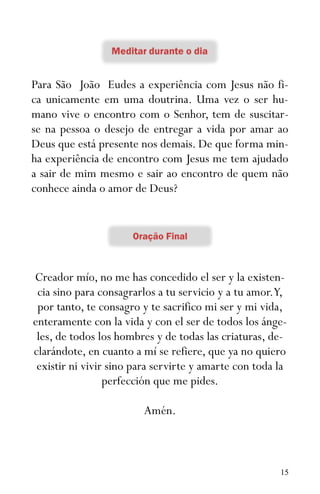 15
Para São João Eudes a experiência com Jesus não fi-
ca unicamente em uma doutrina. Uma vez o ser hu-
mano vive o encontro com o Senhor, tem de suscitar-
se na pessoa o desejo de entregar a vida por amar ao
Deus que está presente nos demais. De que forma min-
ha experiência de encontro com Jesus me tem ajudado
a sair de mim mesmo e sair ao encontro de quem não
conhece ainda o amor de Deus?
Creador mío, no me has concedido el ser y la existen-
cia sino para consagrarlos a tu servicio y a tu amor.Y,
por tanto, te consagro y te sacrifico mi ser y mi vida,
enteramente con la vida y con el ser de todos los ánge-
les, de todos los hombres y de todas las criaturas, de-
clarándote, en cuanto a mí se refiere, que ya no quiero
existir ni vivir sino para servirte y amarte con toda la
perfección que me pides.
Amén.
 