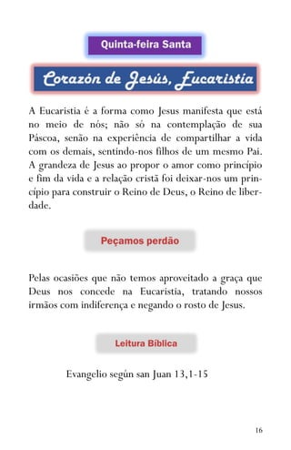 16
A Eucaristia é a forma como Jesus manifesta que está
no meio de nós; não só na contemplação de sua
Páscoa, senão na experiência de compartilhar a vida
com os demais, sentindo-nos filhos de um mesmo Pai.
A grandeza de Jesus ao propor o amor como princípio
e fim da vida e a relação cristã foi deixar-nos um prin-
cípio para construir o Reino de Deus, o Reino de liber-
dade.
Pelas ocasiões que não temos aproveitado a graça que
Deus nos concede na Eucaristia, tratando nossos
irmãos com indiferença e negando o rosto de Jesus.
Evangelio según san Juan 13,1-15
 