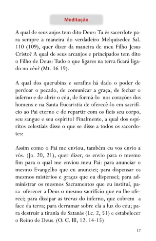 17
A qual de seus anjos tem dito Deus: Tu és sacerdote pa-
ra sempre a maneira do verdadeiro Melquisedec Sal.
110 (109), quer dizer da maneira de meu Filho Jesus
Cristo? A qual de seus arcanjos e principados tem dito
o Filho de Deus: Tudo o que ligares na terra ficará liga-
do no céu? (Mt. 16 19).
A qual dos querubins e serafins há dado o poder de
perdoar o pecado, de comunicar a graça, de fechar o
inferno e de abrir o céu, de formá-lo nos corações dos
homens e na Santa Eucaristia de oferecê-lo em sacrifí-
cio ao Pai eterno e de repartir com os fieis seu corpo,
seu sangue e seu espírito? Finalmente, a qual dos espí-
ritos celestiais disse o que se disse a todos os sacerdo-
tes:
Assim como o Pai me enviou, também eu vos envio a
vós. (Jo. 20, 21), quer dizer, os envio para o mesmo
fim para o qual me enviou meu Pai: para anunciar o
mesmo Evangelho que eu anunciei; para dispensar os
mesmos mistérios e graças que eu dispensei; para ad-
ministrar os mesmos Sacramentos que eu instituí, pa-
ra oferecer a Deus o mesmo sacrifício que eu lhe ofe-
reci; para dissipar as trevas do inferno, que cobrem a
face da terra; para derramar sobre ela a luz do céu; pa-
ra destruir a tirania de Satanás (Lc. 2, 51) e estabelecer
o Reino de Deus. (O. C. III, 12. 14-15)
 
