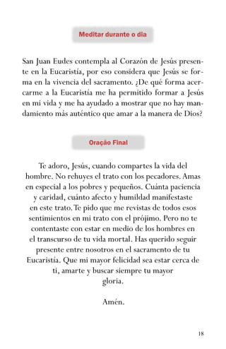 18
San Juan Eudes contempla al Corazón de Jesús presen-
te en la Eucaristía, por eso considera que Jesús se for-
ma en la vivencia del sacramento. ¿De qué forma acer-
carme a la Eucaristía me ha permitido formar a Jesús
en mi vida y me ha ayudado a mostrar que no hay man-
damiento más auténtico que amar a la manera de Dios?
Te adoro, Jesús, cuando compartes la vida del
hombre. No rehuyes el trato con los pecadores.Amas
en especial a los pobres y pequeños. Cuánta paciencia
y caridad, cuánto afecto y humildad manifestaste
en este trato.Te pido que me revistas de todos esos
sentimientos en mi trato con el prójimo. Pero no te
contentaste con estar en medio de los hombres en
el transcurso de tu vida mortal. Has querido seguir
presente entre nosotros en el sacramento de tu
Eucaristía. Que mi mayor felicidad sea estar cerca de
ti, amarte y buscar siempre tu mayor
gloria.
Amén.
 