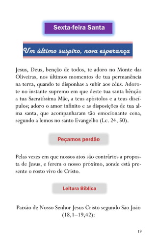 19
Jesus, Deus, benção de todos, te adoro no Monte das
Oliveiras, nos últimos momentos de tua permanência
na terra, quando te disponhas a subir aos céus. Adoro-
te no instante supremo em que deste tua santa bênção
a tua Sacratíssima Mãe, a teus apóstolos e a teus discí-
pulos; adoro o amor infinito e as disposições de tua al-
ma santa, que acompanharam tão emocionante cena,
segundo a lemos no santo Evangelho (Lc. 24, 50).
Pelas vezes em que nossos atos são contrários a propos-
ta de Jesus, e ferem o nosso próximo, aonde está pre-
sente o rosto vivo de Cristo.
Paixão de Nosso Senhor Jesus Cristo segundo São João
(18,1–19,42):
 