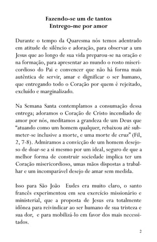 2
Fazendo-se um de tantos
Entrego-me por amor
Durante o tempo da Quaresma nós temos adentrado
em atitude de silêncio e adoração, para observar a um
Jesus que ao longo de sua vida preparou-se na oração e
na formação, para apresentar ao mundo o rosto miseri-
cordioso do Pai e convencer que não há forma mais
autêntica de servir, amar e dignificar o ser humano,
que entregando todo o Coração por quem é rejeitado,
excluído e marginalizado.
Na Semana Santa contemplamos a consumação dessa
entrega; adoramos o Coração de Cristo incendiado de
amor por nós, meditamos a grandeza de um Deus que
“atuando como um homem qualquer, rebaixou até sub-
meter-se inclusive a morte, e uma morte de cruz” (Fil,
2, 7-8). Admiramos a convicção de um homem desejo-
so de doar-se a si mesmo por um ideal, seguro de que a
melhor forma de construir sociedade implica ter um
Coração misericordioso, umas mãos dispostas a trabal-
har e um incomparável desejo de amar sem medida.
Isso para São João Eudes era muito claro, o santo
francês experimentou em seu exercício missionário e
ministerial, que a proposta de Jesus era totalmente
idônea para reivindicar ao ser humano de sua tristeza e
sua dor, e para mobilizá-lo em favor dos mais necessi-
tados.
 