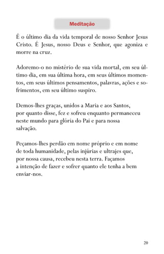 20
É o último dia da vida temporal de nosso Senhor Jesus
Cristo. É Jesus, nosso Deus e Senhor, que agoniza e
morre na cruz.
Adoremo-o no mistério de sua vida mortal, em seu úl-
timo dia, em sua última hora, em seus últimos momen-
tos, em seus últimos pensamentos, palavras, ações e so-
frimentos, em seu último suspiro.
Demos-lhes graças, unidos a Maria e aos Santos,
por quanto disse, fez e sofreu enquanto permaneceu
neste mundo para glória do Pai e para nossa
salvação.
Peçamos-lhes perdão em nome próprio e em nome
de toda humanidade, pelas injúrias e ultrajes que,
por nossa causa, recebeu nesta terra. Façamos
a intenção de fazer e sofrer quanto ele tenha a bem
enviar-nos.
 