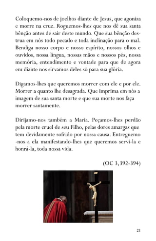 21
Coloquemo-nos de joelhos diante de Jesus, que agoniza
e morre na cruz. Roguemos-lhes que nos dê sua santa
bênção antes de sair deste mundo. Que sua bênção des-
trua em nós todo pecado e toda inclinação para o mal.
Bendiga nosso corpo e nosso espírito, nossos olhos e
ouvidos, nossa língua, nossas mãos e nossos pés, nossa
memória, entendimento e vontade para que de agora
em diante nos sirvamos deles só para sua glória.
Digamos-lhes que queremos morrer com ele e por ele.
Morrer a quanto lhe desagrada. Que imprima em nós a
imagem de sua santa morte e que sua morte nos faça
morrer santamente.
Dirijamo-nos também a Maria. Peçamos-lhes perdão
pela morte cruel de seu Filho, pelas dores amargas que
tem devidamente sofrido por nossa causa. Entreguemo
-nos a ela manifestando-lhes que queremos servi-la e
honrá-la, toda nossa vida.
(OC 3,392-394)
 
