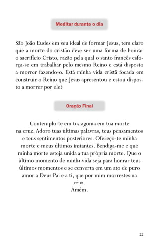 22
São João Eudes em seu ideal de formar Jesus, tem claro
que a morte do cristão deve ser uma forma de honrar
o sacrifício Cristo, razão pela qual o santo francês esfo-
rça-se em trabalhar pelo mesmo Reino e está disposto
a morrer fazendo-o. Está minha vida cristã focada em
construir o Reino que Jesus apresentou e estou dispos-
to a morrer por ele?
Contemplo-te em tua agonia em tua morte
na cruz.Adoro tuas últimas palavras, teus pensamentos
e teus sentimentos posteriores. Ofereço-te minha
morte e meus últimos instantes. Bendiga-me e que
minha morte esteja unida a tua própria morte. Que o
último momento de minha vida seja para honrar teus
últimos momentos e se converta em um ato de puro
amor a Deus Pai e a ti, que por mim morrestes na
cruz.
Amém.
 