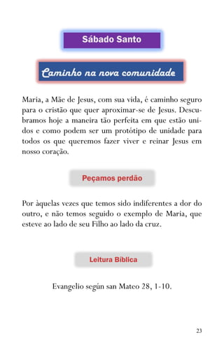 23
Maria, a Mãe de Jesus, com sua vida, é caminho seguro
para o cristão que quer aproximar-se de Jesus. Descu-
bramos hoje a maneira tão perfeita em que estão uni-
dos e como podem ser um protótipo de unidade para
todos os que queremos fazer viver e reinar Jesus em
nosso coração.
Por àquelas vezes que temos sido indiferentes a dor do
outro, e não temos seguido o exemplo de Maria, que
esteve ao lado de seu Filho ao lado da cruz.
Evangelio según san Mateo 28, 1-10.
 
