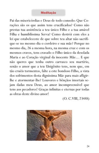 24
Pai das misericórdias e Deus de todo consolo: Que Co-
rações são os que assim tens crucificados? Como não
prestas tua assistência a teu único Filho e a tua amável
Filha e humildíssima Serva? Como destrói com eles a
lei que estabeleceste de que sobre teu altar não sacrifi-
que-se no mesmo dia o cordeiro e sua mãe? Porque no
mesmo dia, 26 a mesma hora, na mesma cruz e com os
mesmos cravos, tens cravado o Filho único da desolada
Maria e ao Coração virginal da inocente Mãe… E que
não queres que tenha outro carrasco seu martírio,
senão o amor que a teu Unigênito tens, nem que, em
tão cruéis tormentos, falte a este bondoso Filho, a vista
dos sofrimentos desta digníssima Mãe para mais afligir-
lhe e atormentar-lhe? Louvores e bênçãos imortais se-
jam dadas meu Deus, ao amor incompreensível que
tens aos pecadores! Graças infinitas e eternas por todas
as obras deste divino amor!
(O. C.VIII, 234SS)
 