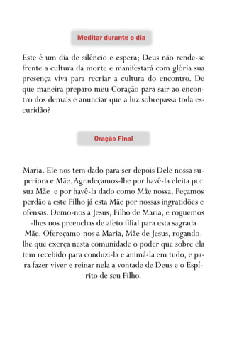 25
Este é um dia de silêncio e espera; Deus não rende-se
frente a cultura da morte e manifestará com glória sua
presença viva para recriar a cultura do encontro. De
que maneira preparo meu Coração para sair ao encon-
tro dos demais e anunciar que a luz sobrepassa toda es-
curidão?
Maria. Ele nos tem dado para ser depois Dele nossa su-
periora e Mãe.Agradeçamos-lhe por havê-la eleita por
sua Mãe e por havê-la dado como Mãe nossa. Peçamos
perdão a este Filho já esta Mãe por nossas ingratidões e
ofensas. Demo-nos a Jesus, Filho de Maria, e roguemos
-lhes nos preenchas de afeto filial para esta sagrada
Mãe. Ofereçamo-nos a Maria, Mãe de Jesus, rogando-
lhe que exerça nesta comunidade o poder que sobre ela
tem recebido para conduzi-la e animá-la em tudo, e pa-
ra fazer viver e reinar nela a vontade de Deus e o Espí-
rito de seu Filho.
 