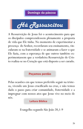 26
A Ressurreição de Jesus foi o acontecimento para que
os discípulos compreendessem plenamente a proposta
de vida que Ele tinha. No momento de experimentar a
presença do Senhor, recordaram seu ensinamento, vin-
cularam-se na fraternidade e se animaram a fazer o que
Ele fazia, com a esperança de que outros também ex-
perimentassem que a verdadeira Ressurreição de Cris-
to realiza-se no Coração que está disposto a ser curado.
Pelas ocasiões em que temos preferido seguir na triste-
za, vivendo um Jesus crucificado na cruz, e não temos
dado o passo para criar comunidade, fraternidade e a
impregnar com nossos atos que Jesus vive no meio de
nós.
Evangelho segundo São João 20,1-9
 