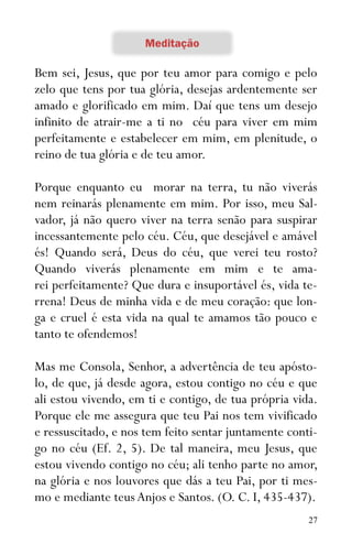 27
Bem sei, Jesus, que por teu amor para comigo e pelo
zelo que tens por tua glória, desejas ardentemente ser
amado e glorificado em mim. Daí que tens um desejo
infinito de atrair-me a ti no céu para viver em mim
perfeitamente e estabelecer em mim, em plenitude, o
reino de tua glória e de teu amor.
Porque enquanto eu morar na terra, tu não viverás
nem reinarás plenamente em mim. Por isso, meu Sal-
vador, já não quero viver na terra senão para suspirar
incessantemente pelo céu. Céu, que desejável e amável
és! Quando será, Deus do céu, que verei teu rosto?
Quando viverás plenamente em mim e te ama-
rei perfeitamente? Que dura e insuportável és, vida te-
rrena! Deus de minha vida e de meu coração: que lon-
ga e cruel é esta vida na qual te amamos tão pouco e
tanto te ofendemos!
Mas me Consola, Senhor, a advertência de teu apósto-
lo, de que, já desde agora, estou contigo no céu e que
ali estou vivendo, em ti e contigo, de tua própria vida.
Porque ele me assegura que teu Pai nos tem vivificado
e ressuscitado, e nos tem feito sentar juntamente conti-
go no céu (Ef. 2, 5). De tal maneira, meu Jesus, que
estou vivendo contigo no céu; ali tenho parte no amor,
na glória e nos louvores que dás a teu Pai, por ti mes-
mo e mediante teus Anjos e Santos. (O. C. I, 435-437).
 