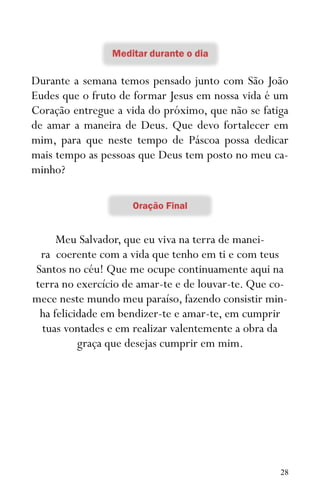 28
Durante a semana temos pensado junto com São João
Eudes que o fruto de formar Jesus em nossa vida é um
Coração entregue a vida do próximo, que não se fatiga
de amar a maneira de Deus. Que devo fortalecer em
mim, para que neste tempo de Páscoa possa dedicar
mais tempo as pessoas que Deus tem posto no meu ca-
minho?
Meu Salvador, que eu viva na terra de manei-
ra coerente com a vida que tenho em ti e com teus
Santos no céu! Que me ocupe continuamente aqui na
terra no exercício de amar-te e de louvar-te. Que co-
mece neste mundo meu paraíso, fazendo consistir min-
ha felicidade em bendizer-te e amar-te, em cumprir
tuas vontades e em realizar valentemente a obra da
graça que desejas cumprir em mim.
 