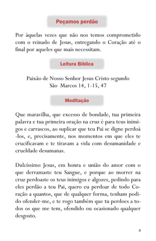 4
Por àquelas vezes que não nos temos comprometido
com o reinado de Jesus, entregando o Coração até o
final por aqueles que mais necessitam.
Paixão de Nosso Senhor Jesus Cristo segundo
São Marcos 14, 1-15, 47
Que maravilha, que excesso de bondade, tua primeira
palavra e tua primeira oração na cruz é para teus inimi-
gos e carrascos, ao suplicar que teu Pai se digne perdoá
-los, e, precisamente, nos momentos em que eles te
crucificavam e te tiravam a vida com desumanidade e
crueldade desumanas.
Dulcíssimo Jesus, em honra e união do amor com o
que derramaste teu Sangue, e porque ao morrer na
cruz perdoaste os teus inimigos e algozes, pedindo para
eles perdão a teu Pai, quero eu perdoar de todo Co-
ração a quantos, que de qualquer forma, tenham podi-
do ofender-me, e te rogo também que tu perdoes a to-
dos os que me tem, ofendido ou ocasionado qualquer
desgosto.
 
