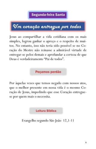 6
Jesus ao compartilhar a vida cotidiana com os mais
simples, logrou ganhar o apreço e o respeito de mui-
tos. No entanto, isso não teria sido possível se no Co-
ração do Mestre não reinasse a admirável virtude de
entregar-se pelos demais e aprofundar a certeza de que
Deus é verdadeiramente “Pai de todos”.
Por àquelas vezes que temos negado com nossos atos,
que o melhor presente em nossa vida é o mesmo Co-
ração de Jesus, impedindo que esse Coração entregue-
se por quem mais o necessita.
Evangelho segundo São João 12,1-11
 