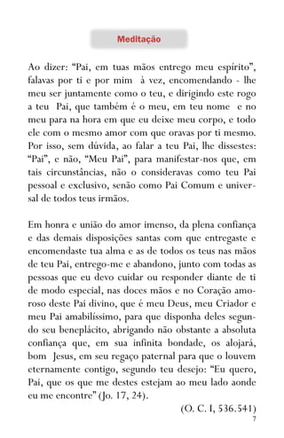 7
Ao dizer: “Pai, em tuas mãos entrego meu espírito”,
falavas por ti e por mim à vez, encomendando - lhe
meu ser juntamente como o teu, e dirigindo este rogo
a teu Pai, que também é o meu, em teu nome e no
meu para na hora em que eu deixe meu corpo, e todo
ele com o mesmo amor com que oravas por ti mesmo.
Por isso, sem dúvida, ao falar a teu Pai, lhe dissestes:
“Pai”, e não, “Meu Pai”, para manifestar-nos que, em
tais circunstâncias, não o consideravas como teu Pai
pessoal e exclusivo, senão como Pai Comum e univer-
sal de todos teus irmãos.
Em honra e união do amor imenso, da plena confiança
e das demais disposições santas com que entregaste e
encomendaste tua alma e as de todos os teus nas mãos
de teu Pai, entrego-me e abandono, junto com todas as
pessoas que eu devo cuidar ou responder diante de ti
de modo especial, nas doces mãos e no Coração amo-
roso deste Pai divino, que é meu Deus, meu Criador e
meu Pai amabilíssimo, para que disponha deles segun-
do seu beneplácito, abrigando não obstante a absoluta
confiança que, em sua infinita bondade, os alojará,
bom Jesus, em seu regaço paternal para que o louvem
eternamente contigo, segundo teu desejo: “Eu quero,
Pai, que os que me destes estejam ao meu lado aonde
eu me encontre” (Jo. 17, 24).
(O. C. I, 536.541)
 