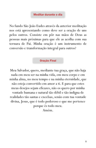 8
No fundo São João Eudes através da anterior meditação
nos está apresentando como deve ser a oração de uns
pelos outros. Consiste em pôr nas mãos de Deus as
pessoas mais próximas para que ele as acolha com sua
ternura de Pai. Minha oração é um instrumento de
conversão e transformação integral para outros?
Meu Salvador, quero, mediante tua graça, que não haja
nada em meu ser na minha vida, em meu corpo e em
minha alma, no meu tempo e na minha eternidade, que
não esteja convertido em amor a ti. E para que estes
meus desejos sejam eficazes, não os quero por minha
vontade humana e natural tão débil e tão indigna de
realidades tão santas e excelsas, senão com tua vontade
divina, Jesus, que é todo poderoso e que me pertence
porque és todo meu.
Amém.
 
