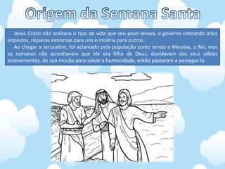 Jesus Cristo não aceitava o tipo de vida que seu povo levava, o governo cobrando altos
impostos, riquezas extremas para uns e miséria para outros.
Ao chegar a Jerusalém, foi aclamado pela população como sendo o Messias, o Rei, mas
os romanos não acreditavam que ele era filho de Deus, duvidavam dos seus sábios
ensinamentos, de sua missão para salvar a humanidade, então passaram a persegui-lo.
 