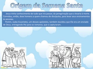 Jesus tinha conhecimento de tudo que iria passar, da peregrinação que o levaria à morte.
Convidou, então, doze homens a quem chamou de discípulos, para levar seus ensinamentos
às pessoas.
Porém, Judas Escariotes, um desses apóstolos, também duvidou que Ele era um enviado
de Deus, entregando-lhe para os romanos, que o capturaram.
 
