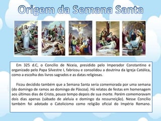 Em 325 d.C, o Concílio de Niceia, presidido pelo Imperador Constantino e
organizado pelo Papa Silvestre I, fabricou e consolidou a doutrina da Igreja Católica,
como a escolha dos livros sagrados e as datas religiosas.
Ficou decidido também que a Semana Santa seria comemorada por uma semana
(do domingo de ramos ao domingo de Páscoa). Há relatos de festas em homenagem
aos últimos dias de Cristo, pouco tempo depois de sua morte. Porém comemoravam
dois dias apenas (sábado de aleluia e domingo da ressurreição). Nesse Concílio
também foi adotado o Catolicismo como religião oficial do Império Romano.
 