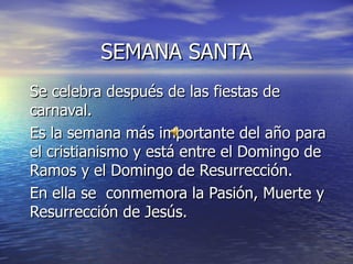 SEMANA SANTA Se celebra después de las fiestas de carnaval. Es la semana más importante del año para el cristianismo y está entre el Domingo de Ramos y el Domingo de Resurrección. En ella se  conmemora la Pasión, Muerte y Resurrección de Jesús.  