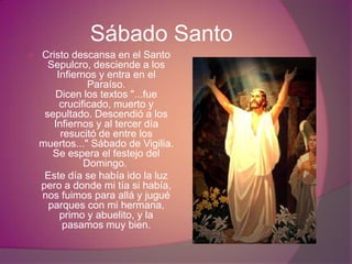 Sábado Santo
 Cristo descansa en el Santo
    Sepulcro, desciende a los
      Infiernos y entra en el
              Paraíso.
     Dicen los textos "...fue
       crucificado, muerto y
   sepultado. Descendió a los
     Infiernos y al tercer día
       resucitó de entre los
 muertos..." Sábado de Vigilia.
     Se espera el festejo del
             Domingo.
 Este día se había ido la luz
  pero a donde mi tía si había,
  nos fuimos para allá y jugué
    parques con mi hermana,
       primo y abuelito, y la
        pasamos muy bien.
 
