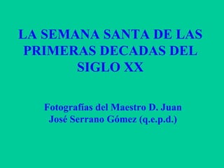 LA SEMANA SANTA DE LAS PRIMERAS DECADAS DEL SIGLO XX Fotografías del Maestro D. Juan José Serrano Gómez (q.e.p.d.) 