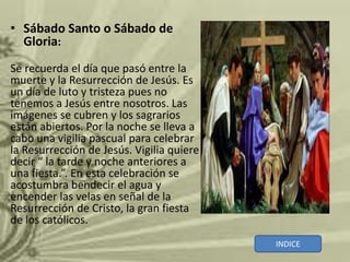 • Sábado Santo o Sábado de
  Gloria:
Se recuerda el día que pasó entre la
muerte y la Resurrección de Jesús. Es
un día de luto y tristeza pues no
tenemos a Jesús entre nosotros. Las
imágenes se cubren y los sagrarios
están abiertos. Por la noche se lleva a
cabo una vigilia pascual para celebrar
la Resurrección de Jesús. Vigilia quiere
decir “ la tarde y noche anteriores a
una fiesta.”. En esta celebración se
acostumbra bendecir el agua y
encender las velas en señal de la
Resurrección de Cristo, la gran fiesta
de los católicos.
                                           INDICE
 