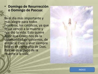 • Domingo de Resurrección
  o Domingo de Pascua:

Es el día más importante y
más alegre para todos
nosotros, los católicos, ya que
Jesús venció a la muerte y
nos dio la vida. Esto quiere
decir que Cristo nos da la
oportunidad de salvarnos, de
entrar al Cielo y vivir siempre
felices en compañía de Dios.
Pascua es el paso de la
muerte a la vida.



                                  INDICE
 