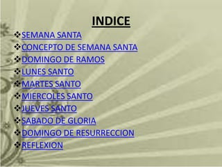 INDICE
SEMANA SANTA
CONCEPTO DE SEMANA SANTA
DOMINGO DE RAMOS
LUNES SANTO
MARTES SANTO
MIERCOLES SANTO
JUEVES SANTO
SABADO DE GLORIA
DOMINGO DE RESURRECCION
REFLEXION
 