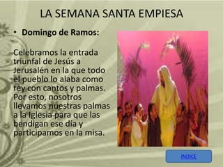 LA SEMANA SANTA EMPIESA
• Domingo de Ramos:

Celebramos la entrada
triunfal de Jesús a
Jerusalén en la que todo
el pueblo lo alaba como
rey con cantos y palmas.
Por esto, nosotros
llevamos nuestras palmas
a la Iglesia para que las
bendigan ese día y
participamos en la misa.

                            INDICE
 