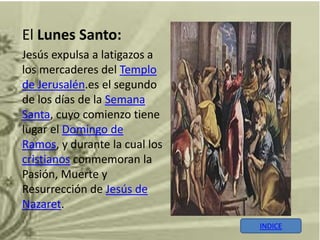 El Lunes Santo:
Jesús expulsa a latigazos a
los mercaderes del Templo
de Jerusalén.es el segundo
de los días de la Semana
Santa, cuyo comienzo tiene
lugar el Domingo de
Ramos, y durante la cual los
cristianos conmemoran la
Pasión, Muerte y
Resurrección de Jesús de
Nazaret.
                               INDICE
 