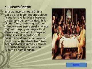 • Jueves Santo:
Este día recordamos la Última
Cena de Jesús con sus apóstoles en
la que les lavó los pies dándonos
un ejemplo de servicialidad. En la
Última Cena, Jesús se quedó con
nosotros en el pan y en el vino, nos
dejó su cuerpo y su sangre. Es el
jueves santo cuando instituyó la
Eucaristía y el Sacerdocio. Al
terminar la última cena, Jesús se
fue a orar, al Huerto de los Olivos.
Ahí pasó toda la noche y después
de mucho tiempo de oración,
llegaron a aprehenderlo.



                                       INDICE
 