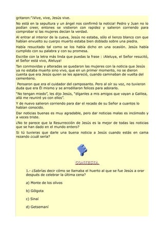 gritaron:”¡Vive, vive, Jesús vive.
No está en la sepultura y un ángel nos confirmó la noticia! Pedro y Juan no lo
podían creer, entones se vistieron con rapidez y salieron corriendo para
comprobar si las mujeres decían la verdad.
Al entrar al interior de la cueva, Jesús no estaba, sólo el lienzo blanco con que
habían envuelto su cuerpo muerto estaba bien doblado sobre una piedra.
Había resucitado tal como se los había dicho en una ocasión. Jesús había
cumplido con su palabra y con su promesa.
Escribe con la letra más linda que puedas la frase : ¡Aleluya, el Señor resucitó,
el Señor está vivo, Aleluya!
Tan conmovidas y alteradas se quedaron las mujeres con la noticia que Jesús
ya no estaba muerto sino vivo, que en un primer momento, no se dieron
cuenta que era Jesús quien se les apareció, cuando caminaban de vuelta del
cementerio.
Pensaron que era el cuidador del camposanto. Pero al oír su voz, no tuvieron
duda que era Él mismo y se arrodillaron felices para adorarlo.
“No tengan miedo”, les dijo Jesús, “díganles a mis amigos que vayan a Galilea,
allá me reuniré yo con ellos”.
Y de nuevo salieron corriendo para dar el recado de su Señor a cuantos lo
habían conocido.
Dar noticias buenas es muy agradable, pero dar noticias malas es incómodo y
a veces triste.
¿No te parece que la Resurrección de Jesús es la mejor de todas las noticias
que se han dado en el mundo entero?
Si tú tuvieras que darle una buena noticia a Jesús cuando estás en cama
rezando ¿cuál sería?
CONTESTACONTESTA
1.- ¿Sabrías decir cómo se llamaba el huerto al que se fue Jesús a orar
después de celebrar la última cena?
a) Monte de los olivos
b) Gólgota
c) Sinaí
d) Getsemaní
 
