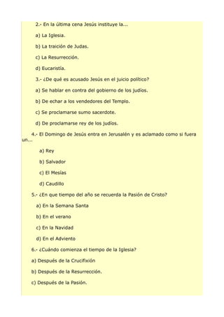 2.- En la última cena Jesús instituye la...
a) La Iglesia.
b) La traición de Judas.
c) La Resurrección.
d) Eucaristía.
3.- ¿De qué es acusado Jesús en el juicio político?
a) Se hablar en contra del gobierno de los judíos.
b) De echar a los vendedores del Templo.
c) Se proclamarse sumo sacerdote.
d) De proclamarse rey de los judíos.
4.- El Domingo de Jesús entra en Jerusalén y es aclamado como si fuera
un...
a) Rey
b) Salvador
c) El Mesías
d) Caudillo
5.- ¿En que tiempo del año se recuerda la Pasión de Cristo?
a) En la Semana Santa
b) En el verano
c) En la Navidad
d) En el Adviento
6.- ¿Cuándo comienza el tiempo de la Iglesia?
a) Después de la Crucifixión
b) Después de la Resurrección.
c) Después de la Pasión.
 