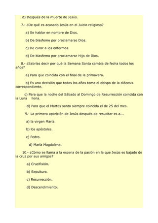 d) Después de la muerte de Jesús.
7.- ¿De qué es acusado Jesús en el Juicio religioso?
a) Se hablar en nombre de Dios.
b) De blasfemo por proclamarse Dios.
c) De curar a los enfermos.
d) De blasfemo por proclamarse Hijo de Dios.
8.- ¿Sabrías decir por qué la Semana Santa cambia de fecha todos los
años?
a) Para que coincida con el final de la primavera.
b) Es una decisión que todos los años toma el obispo de la diócesis
correspondiente.
c) Para que la noche del Sábado al Domingo de Resurrección coincida con
la Luna llena.
d) Para que el Martes santo siempre coincida el de 25 del mes.
9.- La primera aparición de Jesús después de resucitar es a...
a) la virgen María.
b) los apóstoles.
c) Pedro.
d) María Magdalena.
10.- ¿Cómo se llama a la escena de la pasión en la que Jesús es bajado de
la cruz por sus amigos?
a) Crucifixión.
b) Sepultura.
c) Resurrección.
d) Descendimiento.
 